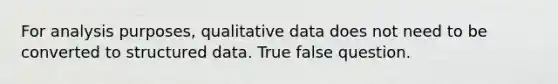 For analysis purposes, qualitative data does not need to be converted to structured data. True false question.