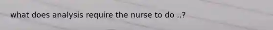 what does analysis require the nurse to do ..?