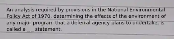 An analysis required by provisions in the National Environmental Policy Act of 1970, determining the effects of the environment of any major program that a deferral agency plans to undertake, is called a _ _ statement.