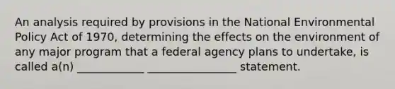 An analysis required by provisions in the National Environmental Policy Act of 1970, determining the effects on the environment of any major program that a federal agency plans to undertake, is called a(n) ____________ ________________ statement.