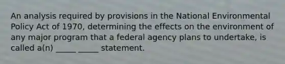 An analysis required by provisions in the National Environmental Policy Act of 1970, determining the effects on the environment of any major program that a federal agency plans to undertake, is called a(n) _____ _____ statement.