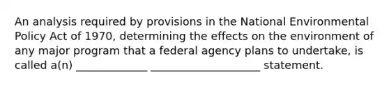 An analysis required by provisions in the National Environmental Policy Act of 1970, determining the effects on the environment of any major program that a federal agency plans to undertake, is called a(n) _____________ ____________________ statement.