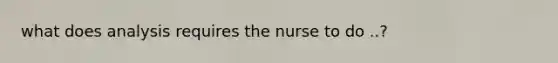 what does analysis requires the nurse to do ..?