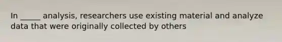 In _____ analysis, researchers use existing material and analyze data that were originally collected by others