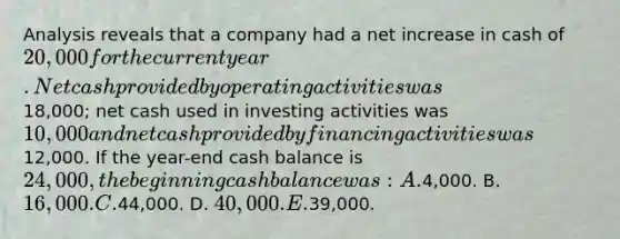 Analysis reveals that a company had a net increase in cash of 20,000 for the current year. Net cash provided by operating activities was18,000; net cash used in investing activities was 10,000 and net cash provided by financing activities was12,000. If the year-end cash balance is 24,000, the beginning cash balance was: A.4,000. B. 16,000. C.44,000. D. 40,000. E.39,000.