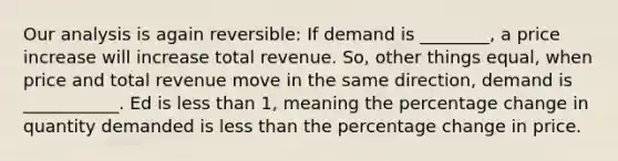 Our analysis is again reversible: If demand is ________, a price increase will increase total revenue. So, other things equal, when price and total revenue move in the same direction, demand is ___________. Ed is less than 1, meaning the percentage change in quantity demanded is less than the percentage change in price.