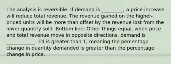 The analysis is reversible: If demand is _________, a price increase will reduce total revenue. The revenue gained on the higher-priced units will be more than offset by the revenue lost from the lower quantity sold. Bottom line: Other things equal, when price and total revenue move in opposite directions, demand is ____________. Ed is greater than 1, meaning the percentage change in quantity demanded is greater than the percentage change in price.