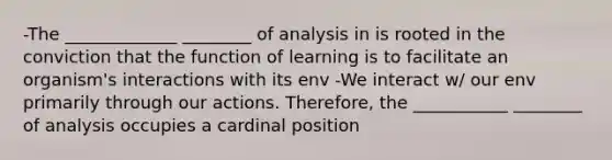 -The _____________ ________ of analysis in is rooted in the conviction that the function of learning is to facilitate an organism's interactions with its env -We interact w/ our env primarily through our actions. Therefore, the ___________ ________ of analysis occupies a cardinal position