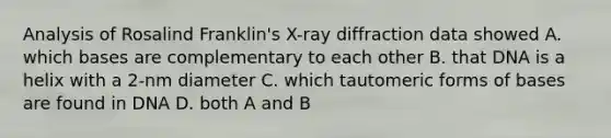 Analysis of Rosalind Franklin's X-ray diffraction data showed A. which bases are complementary to each other B. that DNA is a helix with a 2-nm diameter C. which tautomeric forms of bases are found in DNA D. both A and B