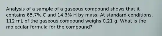 Analysis of a sample of a gaseous compound shows that it contains 85.7% C and 14.3% H by mass. At standard conditions, 112 mL of the gaseous compound weighs 0.21 g. What is the molecular formula for the compound?