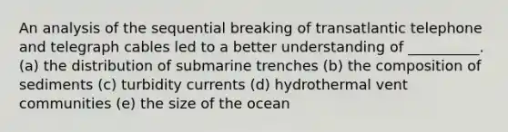 An analysis of the sequential breaking of transatlantic telephone and telegraph cables led to a better understanding of __________. (a) the distribution of submarine trenches (b) the composition of sediments (c) turbidity currents (d) hydrothermal vent communities (e) the size of the ocean