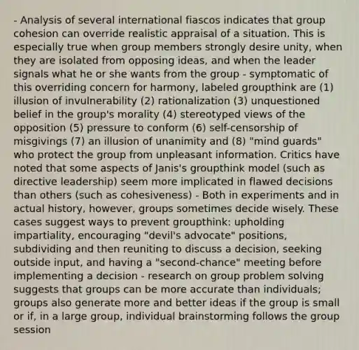 - Analysis of several international fiascos indicates that group cohesion can override realistic appraisal of a situation. This is especially true when group members strongly desire unity, when they are isolated from opposing ideas, and when the leader signals what he or she wants from the group - symptomatic of this overriding concern for harmony, labeled groupthink are (1) illusion of invulnerability (2) rationalization (3) unquestioned belief in the group's morality (4) stereotyped views of the opposition (5) pressure to conform (6) self-censorship of misgivings (7) an illusion of unanimity and (8) "mind guards" who protect the group from unpleasant information. Critics have noted that some aspects of Janis's groupthink model (such as directive leadership) seem more implicated in flawed decisions than others (such as cohesiveness) - Both in experiments and in actual history, however, groups sometimes decide wisely. These cases suggest ways to prevent groupthink: upholding impartiality, encouraging "devil's advocate" positions, subdividing and then reuniting to discuss a decision, seeking outside input, and having a "second-chance" meeting before implementing a decision - research on group problem solving suggests that groups can be more accurate than individuals; groups also generate more and better ideas if the group is small or if, in a large group, individual brainstorming follows the group session