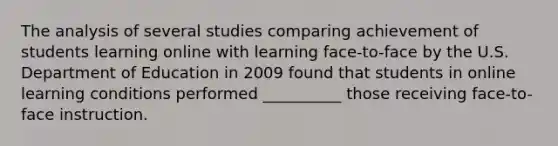 The analysis of several studies comparing achievement of students learning online with learning face-to-face by the U.S. Department of Education in 2009 found that students in online learning conditions performed __________ those receiving face-to-face instruction.