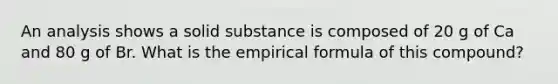 An analysis shows a solid substance is composed of 20 g of Ca and 80 g of Br. What is the empirical formula of this compound?