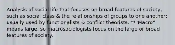 Analysis of social life that focuses on broad features of society, such as social class & the relationships of groups to one another; usually used by functionalists & conflict theorists. **"Macro" means large, so macrosociologists focus on the large or broad features of society.