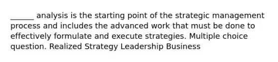 ______ analysis is the starting point of the strategic management process and includes the advanced work that must be done to effectively formulate and execute strategies. Multiple choice question. Realized Strategy Leadership Business