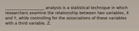 ____________________ analysis is a statistical technique in which researchers examine the relationship between two variables, X and Y, while controlling for the associations of these variables with a third variable, Z.