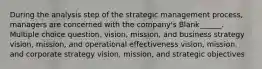 During the analysis step of the strategic management process, managers are concerned with the company's Blank______. Multiple choice question. vision, mission, and business strategy vision, mission, and operational effectiveness vision, mission, and corporate strategy vision, mission, and strategic objectives