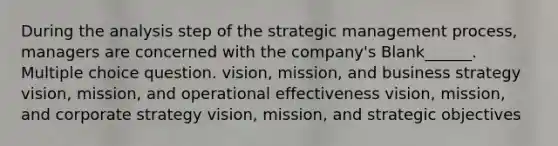 During the analysis step of the strategic management process, managers are concerned with the company's Blank______. Multiple choice question. vision, mission, and business strategy vision, mission, and operational effectiveness vision, mission, and corporate strategy vision, mission, and strategic objectives