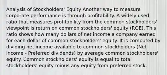 Analysis of Stockholders' Equity Another way to measure corporate performance is through profitability. A widely used ratio that measures profitability from the common stockholders' viewpoint is return on common stockholders' equity (ROE). This ratio shows how many dollars of net income a company earned for each dollar of common stockholders' equity. It is computed by dividing net income available to common stockholders (Net income - Preferred dividends) by average common stockholders' equity. Common stockholders' equity is equal to total stockholders' equity minus any equity from preferred stock.