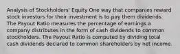 Analysis of Stockholders' Equity One way that companies reward stock investors for their investment is to pay them dividends. The Payout Ratio measures the percentage of earnings a company distributes in the form of cash dividends to common stockholders. The Payout Ratio is computed by dividing total cash dividends declared to common shareholders by net income.