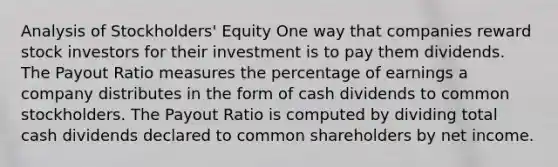 Analysis of Stockholders' Equity One way that companies reward stock investors for their investment is to pay them dividends. The Payout Ratio measures the percentage of earnings a company distributes in the form of cash dividends to common stockholders. The Payout Ratio is computed by dividing total cash dividends declared to common shareholders by net income.