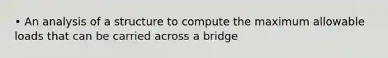 • An analysis of a structure to compute the maximum allowable loads that can be carried across a bridge