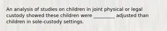 An analysis of studies on children in joint physical or legal custody showed these children were _________ adjusted than children in sole-custody settings.