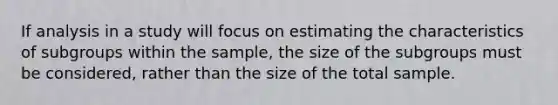 If analysis in a study will focus on estimating the characteristics of subgroups within the sample, the size of the subgroups must be considered, rather than the size of the total sample.