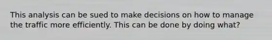 This analysis can be sued to make decisions on how to manage the traffic more efficiently. This can be done by doing what?
