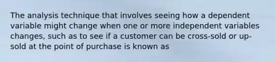 The analysis technique that involves seeing how a dependent variable might change when one or more independent variables changes, such as to see if a customer can be cross-sold or up-sold at the point of purchase is known as