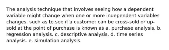 The analysis technique that involves seeing how a dependent variable might change when one or more independent variables changes, such as to see if a customer can be cross-sold or up-sold at the point of purchase is known as a. purchase analysis. b. regression analysis. c. descriptive analysis. d. time series analysis. e. simulation analysis.