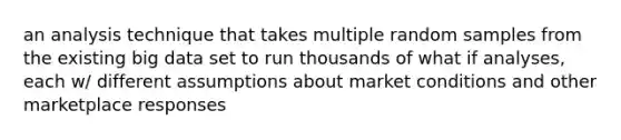 an analysis technique that takes multiple random samples from the existing big data set to run thousands of what if analyses, each w/ different assumptions about market conditions and other marketplace responses