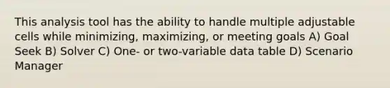 This analysis tool has the ability to handle multiple adjustable cells while minimizing, maximizing, or meeting goals A) Goal Seek B) Solver C) One- or two-variable data table D) Scenario Manager