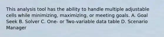 This analysis tool has the ability to handle multiple adjustable cells while minimizing, maximizing, or meeting goals. A. Goal Seek B. Solver C. One- or Two-variable data table D. Scenario Manager