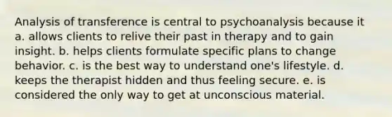 Analysis of transference is central to psychoanalysis because it a. allows clients to relive their past in therapy and to gain insight. b. helps clients formulate specific plans to change behavior. c. is the best way to understand one's lifestyle. d. keeps the therapist hidden and thus feeling secure. e. is considered the only way to get at unconscious material.