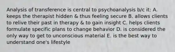 Analysis of transference is central to psychoanalysis b/c it: A. keeps the therapist hidden & thus feeling secure B. allows clients to relive their past in therapy & to gain insight C. helps clients formulate specific plans to change behavior D. is considered the only way to get to unconscious material E. is the best way to understand one's lifestyle