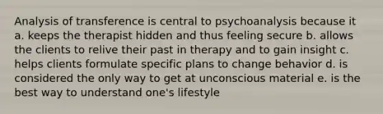 Analysis of transference is central to psychoanalysis because it a. keeps the therapist hidden and thus feeling secure b. allows the clients to relive their past in therapy and to gain insight c. helps clients formulate specific plans to change behavior d. is considered the only way to get at unconscious material e. is the best way to understand one's lifestyle