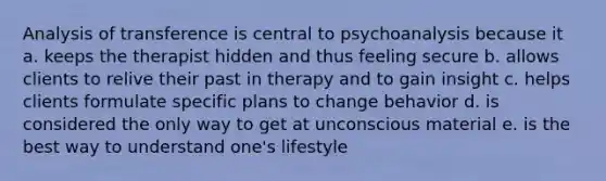 Analysis of transference is central to psychoanalysis because it ​a. keeps the therapist hidden and thus feeling secure ​b. allows clients to relive their past in therapy and to gain insight ​c. helps clients formulate specific plans to change behavior ​d. is considered the only way to get at unconscious material ​e. is the best way to understand one's lifestyle