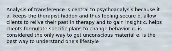 Analysis of transference is central to psychoanalysis because it a. keeps the therapist hidden and thus feeling secure b. allow clients to relive their past in therapy and to gain insight c. helps clients formulate specific plans to change behavior d. is considered the only way to get unconscious material e. is the best way to understand one's lifestyle