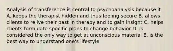 Analysis of transference is central to psychoanalysis because it A. keeps the therapist hidden and thus feeling secure B. allows clients to relive their past in therapy and to gain insight C. helps clients formulate specific plans to change behavior D. is considered the only way to get at unconscious material E. is the best way to understand one's lifestyle