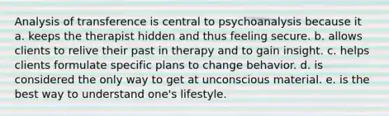 Analysis of transference is central to psychoanalysis because it a. keeps the therapist hidden and thus feeling secure. b. allows clients to relive their past in therapy and to gain insight. c. helps clients formulate specific plans to change behavior. d. is considered the only way to get at unconscious material. e. is the best way to understand one's lifestyle.