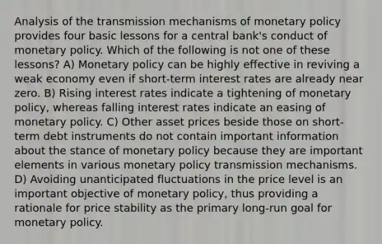 Analysis of the transmission mechanisms of monetary policy provides four basic lessons for a central bank's conduct of monetary policy. Which of the following is not one of these lessons? A) Monetary policy can be highly effective in reviving a weak economy even if short-term interest rates are already near zero. B) Rising interest rates indicate a tightening of monetary policy, whereas falling interest rates indicate an easing of monetary policy. C) Other asset prices beside those on short-term debt instruments do not contain important information about the stance of monetary policy because they are important elements in various monetary policy transmission mechanisms. D) Avoiding unanticipated fluctuations in the price level is an important objective of monetary policy, thus providing a rationale for price stability as the primary long-run goal for monetary policy.