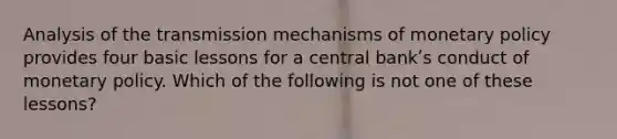 Analysis of the transmission mechanisms of monetary policy provides four basic lessons for a central bankʹs conduct of monetary policy. Which of the following is not one of these lessons?