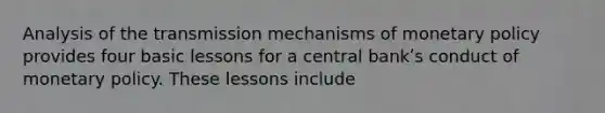 Analysis of the transmission mechanisms of monetary policy provides four basic lessons for a central bankʹs conduct of monetary policy. These lessons include