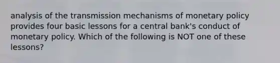 analysis of the transmission mechanisms of <a href='https://www.questionai.com/knowledge/kEE0G7Llsx-monetary-policy' class='anchor-knowledge'>monetary policy</a> provides four basic lessons for a central bank's conduct of monetary policy. Which of the following is NOT one of these lessons?