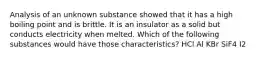 Analysis of an unknown substance showed that it has a high boiling point and is brittle. It is an insulator as a solid but conducts electricity when melted. Which of the following substances would have those characteristics? HCl Al KBr SiF4 I2