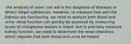 -the analysis of urine -can aid in the diagnosis of diseases or detect illegal substances -however, to measure how well the kidneys are functioning, we need to analyze both blood and urine -renal function can quickly be assessed by measuring levels of nitrogenous wastes in blood -but to precisely measure kidney function, we need to determine the renal clearance, which requires that both blood and urine be tested