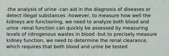 -the analysis of urine -can aid in the diagnosis of diseases or detect illegal substances -however, to measure how well the kidneys are functioning, we need to analyze both blood and urine -renal function can quickly be assessed by measuring levels of nitrogenous wastes in blood -but to precisely measure kidney function, we need to determine the renal clearance, which requires that both blood and urine be tested