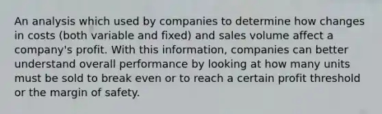 An analysis which used by companies to determine how changes in costs (both variable and fixed) and sales volume affect a company's profit. With this information, companies can better understand overall performance by looking at how many units must be sold to break even or to reach a certain profit threshold or the margin of safety.